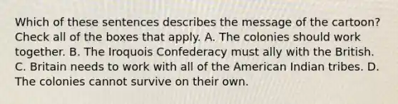 Which of these sentences describes the message of the cartoon? Check all of the boxes that apply. A. The colonies should work together. B. The Iroquois Confederacy must ally with the British. C. Britain needs to work with all of the American Indian tribes. D. The colonies cannot survive on their own.