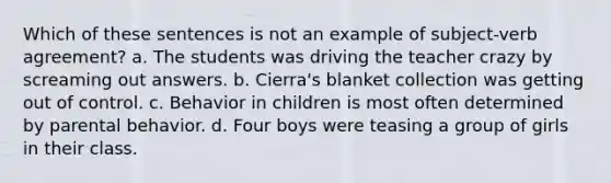 Which of these sentences is not an example of subject-verb agreement? a. The students was driving the teacher crazy by screaming out answers. b. Cierra's blanket collection was getting out of control. c. Behavior in children is most often determined by parental behavior. d. Four boys were teasing a group of girls in their class.