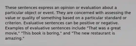 These sentences express an opinion or evaluation about a particular object or event. They are concerned with assessing the value or quality of something based on a particular standard or criterion. Evaluative sentences can be positive or negative. Examples of evaluative sentences include "That was a great movie," "This book is boring," and "The new restaurant is amazing."