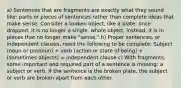 a) Sentences that are fragments are exactly what they sound like: parts or pieces of sentences rather than complete ideas that make sense. Consider a broken object, like a plate: once dropped, it is no longer a single, whole object. Instead, it is in pieces that no longer make "sense." b) Proper sentences, or independent clauses, need the following to be complete: Subject (noun or pronoun) + verb (action or state of being) + (sometimes objects) = independent clause c) With fragments, some important and required part of a sentence is missing: a subject or verb. If the sentence is the broken plate, the subject or verb are broken apart from each other.