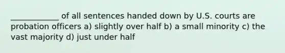 ____________ of all sentences handed down by U.S. courts are probation officers a) slightly over half b) a small minority c) the vast majority d) just under half