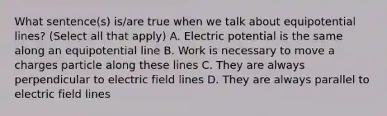 What sentence(s) is/are true when we talk about equipotential lines? (Select all that apply) A. Electric potential is the same along an equipotential line B. Work is necessary to move a charges particle along these lines C. They are always perpendicular to electric field lines D. They are always parallel to electric field lines