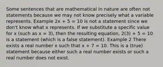 Some sentences that are mathematical in nature are often not statements because we may not know precisely what a variable represents. Example 2x + 5 = 10 is not a statement since we don't know what x represents. If we substitute a specific value for x (such as x = 3), then the resulting equation, 2(3) + 5 = 10 is a statement (which is a false statement). Example 2 There exists a real number x such that x + 7 = 10. This is a (true) statement because either such a real <a href='https://www.questionai.com/knowledge/kRiUDhXAef-number-e' class='anchor-knowledge'>number e</a>xists or such a real number does not exist.