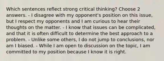 Which sentences reflect strong critical thinking? Choose 2 answers. - I disagree with my opponent's position on this issue, but I respect my opponents and I am curious to hear their thoughts on the matter. - I know that issues can be complicated, and that it is often difficult to determine the best approach to a problem. - Unlike some others, I do not jump to conclusions, nor am I biased. - While I am open to discussion on the topic, I am committed to my position because I know it is right.