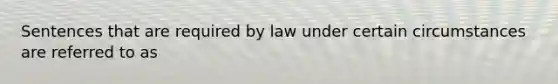 Sentences that are required by law under certain circumstances are referred to as