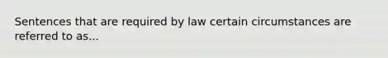 Sentences that are required by law certain circumstances are referred to as...