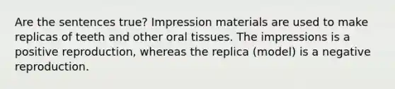 Are the sentences true? Impression materials are used to make replicas of teeth and other oral tissues. The impressions is a positive reproduction, whereas the replica (model) is a negative reproduction.