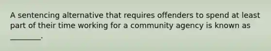 A sentencing alternative that requires offenders to spend at least part of their time working for a community agency is known as ________.