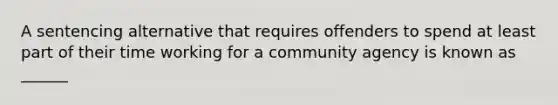 A sentencing alternative that requires offenders to spend at least part of their time working for a community agency is known as ______