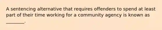 A sentencing alternative that requires offenders to spend at least part of their time working for a community agency is known as​ ________.