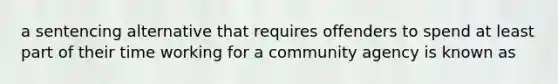 a sentencing alternative that requires offenders to spend at least part of their time working for a community agency is known as