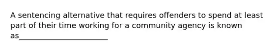 A sentencing alternative that requires offenders to spend at least part of their time working for a community agency is known as_______________________