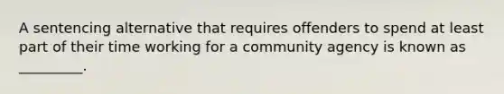 A sentencing alternative that requires offenders to spend at least part of their time working for a community agency is known as _________.