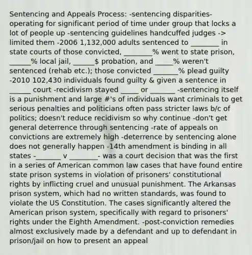 Sentencing and Appeals Process: -sentencing disparities- operating for significant period of time under group that locks a lot of people up -sentencing guidelines handcuffed judges -> limited them -2006 1,132,000 adults sentenced to ________ in state courts of those convicted, ________% went to state prison, ______% local jail, ______ probation, and _____% weren't sentenced (rehab etc.); those convicted _______% plead guilty -2010 102,430 individuals found guilty & given a sentence in ______ court -recidivism stayed _____ or _______ -sentencing itself is a punishment and large #'s of individuals want criminals to get serious penalties and politicians often pass stricter laws b/c of politics; doesn't reduce recidivism so why continue -don't get general deterrence through sentencing -rate of appeals on convictions are extremely high -deterrence by sentencing alone does not generally happen -14th amendment is binding in all states -_______ v ________- was a court decision that was the first in a series of American common law cases that have found entire state prison systems in violation of prisoners' constitutional rights by inflicting cruel and unusual punishment. The Arkansas prison system, which had no written standards, was found to violate the US Constitution. The cases significantly altered the American prison system, specifically with regard to prisoners' rights under the Eighth Amendment. -post-conviction remedies almost exclusively made by a defendant and up to defendant in prison/jail on how to present an appeal