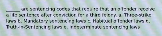 ______ are sentencing codes that require that an offender receive a life sentence after conviction for a third felony. a. ​Three-strike laws b. ​Mandatory sentencing laws c. ​Habitual offender laws d. ​Truth-in-Sentencing laws e. ​Indeterminate sentencing laws