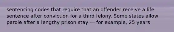 sentencing codes that require that an offender receive a life sentence after conviction for a third felony. Some states allow parole after a lengthy prison stay — for example, 25 years