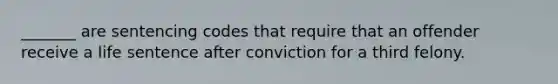 _______ are sentencing codes that require that an offender receive a life sentence after conviction for a third felony.