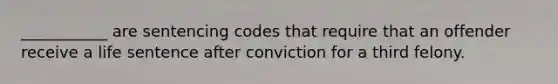 ___________ are sentencing codes that require that an offender receive a life sentence after conviction for a third felony.