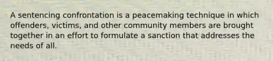 A sentencing confrontation is a peacemaking technique in which offenders, victims, and other community members are brought together in an effort to formulate a sanction that addresses the needs of all.