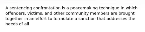 A sentencing confrontation is a peacemaking technique in which offenders, victims, and other community members are brought together in an effort to formulate a sanction that addresses the needs of all