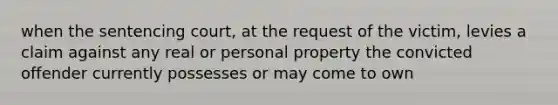 when the sentencing court, at the request of the victim, levies a claim against any real or personal property the convicted offender currently possesses or may come to own