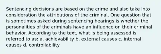 Sentencing decisions are based on the crime and also take into consideration the attributions of the criminal. One question that is sometimes asked during sentencing hearings is whether the personalities of the criminals have an influence on their criminal behavior. According to the text, what is being assessed is referred to as: a. achievability b. external causes c. internal causes d. controllability