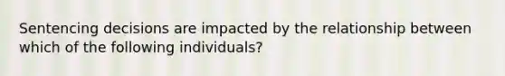 Sentencing decisions are impacted by the relationship between which of the following individuals?