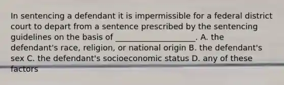 In sentencing a defendant it is impermissible for a federal district court to depart from a sentence prescribed by the sentencing guidelines on the basis of ____________________. A. the defendant's race, religion, or national origin B. the defendant's sex C. the defendant's socioeconomic status D. any of these factors