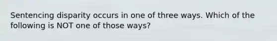 Sentencing disparity occurs in one of three ways. Which of the following is NOT one of those ways?