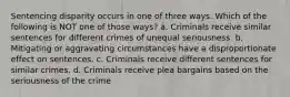 Sentencing disparity occurs in one of three ways. Which of the following is NOT one of those ways? a. Criminals receive similar sentences for different crimes of unequal seriousness. b. Mitigating or aggravating circumstances have a disproportionate effect on sentences. c. Criminals receive different sentences for similar crimes. d. Criminals receive plea bargains based on the seriousness of the crime