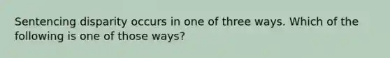 Sentencing disparity occurs in one of three ways. Which of the following is one of those ways?