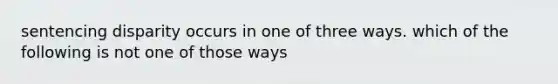 sentencing disparity occurs in one of three ways. which of the following is not one of those ways