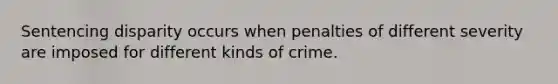 Sentencing disparity occurs when penalties of different severity are imposed for different kinds of crime.