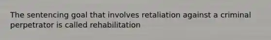 The sentencing goal that involves retaliation against a criminal perpetrator is called rehabilitation