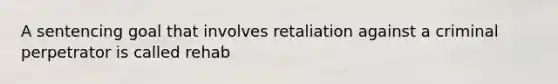 A sentencing goal that involves retaliation against a criminal perpetrator is called rehab