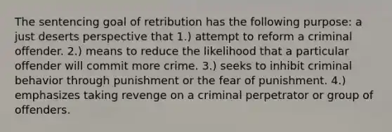 The sentencing goal of retribution has the following purpose: a just deserts perspective that 1.) attempt to reform a criminal offender. 2.) means to reduce the likelihood that a particular offender will commit more crime. 3.) seeks to inhibit criminal behavior through punishment or the fear of punishment. 4.) emphasizes taking revenge on a criminal perpetrator or group of offenders.