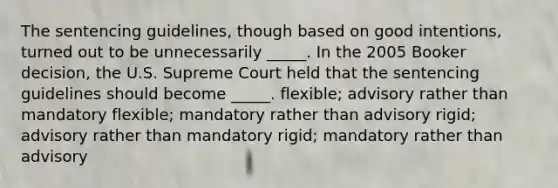 The sentencing guidelines, though based on good intentions, turned out to be unnecessarily _____. In the 2005 Booker decision, the U.S. Supreme Court held that the sentencing guidelines should become _____. flexible; advisory rather than mandatory flexible; mandatory rather than advisory rigid; advisory rather than mandatory rigid; mandatory rather than advisory