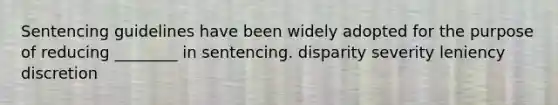 Sentencing guidelines have been widely adopted for the purpose of reducing ________ in sentencing. disparity severity leniency discretion