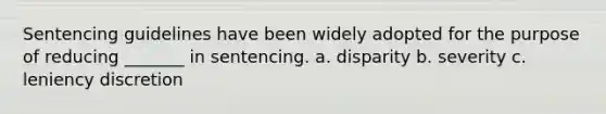 Sentencing guidelines have been widely adopted for the purpose of reducing _______ in sentencing. a. disparity b. severity c. leniency discretion