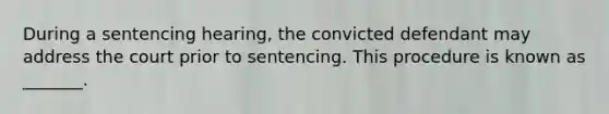 During a sentencing hearing, the convicted defendant may address the court prior to sentencing. This procedure is known as _______.