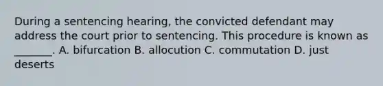 During a sentencing hearing, the convicted defendant may address the court prior to sentencing. This procedure is known as _______. A. bifurcation B. allocution C. commutation D. just deserts