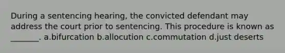 During a sentencing hearing, the convicted defendant may address the court prior to sentencing. This procedure is known as _______. a.bifurcation b.allocution c.commutation d.just deserts