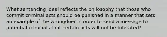 What sentencing ideal reflects the philosophy that those who commit criminal acts should be punished in a manner that sets an example of the wrongdoer in order to send a message to potential criminals that certain acts will not be tolerated?