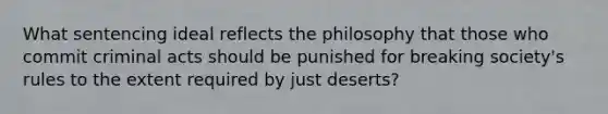 What sentencing ideal reflects the philosophy that those who commit criminal acts should be punished for breaking society's rules to the extent required by just deserts?