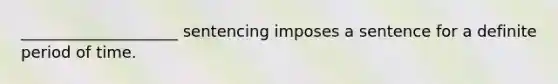 ____________________ sentencing imposes a sentence for a definite period of time.