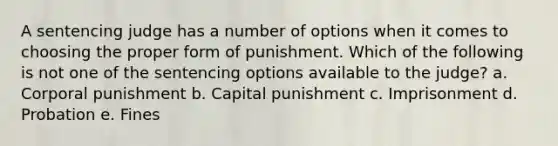 A sentencing judge has a number of options when it comes to choosing the proper form of punishment. Which of the following is not one of the sentencing options available to the judge? a. Corporal punishment b. Capital punishment c. Imprisonment d. Probation e. Fines