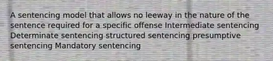 A sentencing model that allows no leeway in the nature of the sentence required for a specific offense Intermediate sentencing Determinate sentencing structured sentencing presumptive sentencing Mandatory sentencing