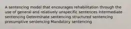 A sentencing model that encourages rehabilitation through the use of general and relatively unspecific sentences Intermediate sentencing Determinate sentencing structured sentencing presumptive sentencing Mandatory sentencing