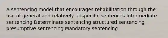 A sentencing model that encourages rehabilitation through the use of general and relatively unspecific sentences Intermediate sentencing Determinate sentencing structured sentencing presumptive sentencing Mandatory sentencing