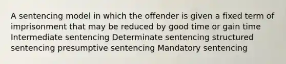 A sentencing model in which the offender is given a fixed term of imprisonment that may be reduced by good time or gain time Intermediate sentencing Determinate sentencing structured sentencing presumptive sentencing Mandatory sentencing